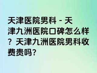 天津医院男科 - 天津九洲医院口碑怎么样？天津九洲医院男科收费贵吗？