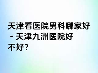 天津看医院男科哪家好 - 天津九洲医院好不好？
