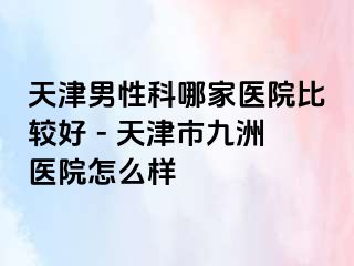 天津男性科哪家医院比较好 - 天津市九洲医院怎么样