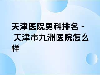天津医院男科排名 - 天津市九洲医院怎么样