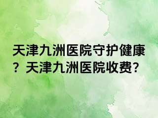 天津九洲医院守护健康？天津九洲医院收费？