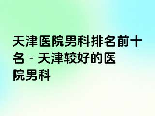 天津医院男科排名前十名 - 天津较好的医院男科