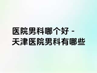医院男科哪个好 - 天津医院男科有哪些