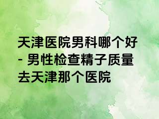 天津医院男科哪个好 - 男性检查精子质量去天津那个医院