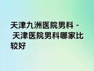 天津九洲医院男科 - 天津医院男科哪家比较好