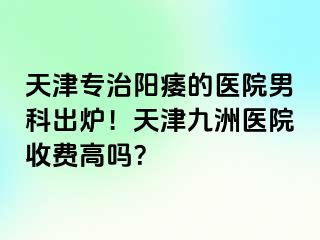 天津专治阳痿的医院男科出炉！天津九洲医院收费高吗？