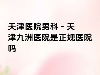 天津医院男科 - 天津九洲医院是正规医院吗
