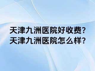 天津九洲医院好收费？天津九洲医院怎么样？