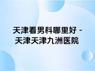 天津看男科哪里好 - 天津天津九洲医院