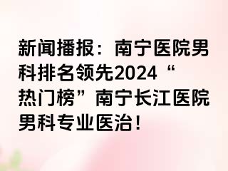 新闻播报：南宁医院男科排名领先2024“热门榜”南宁长江医院男科专业医治！