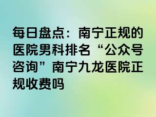 每日盘点：南宁正规的医院男科排名“公众号咨询”南宁九龙医院正规收费吗