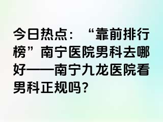 今日热点：“靠前排行榜”南宁医院男科去哪好——南宁九龙医院看男科正规吗？