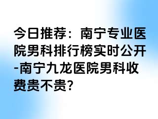 今日推荐：南宁专业医院男科排行榜实时公开-南宁九龙医院男科收费贵不贵？