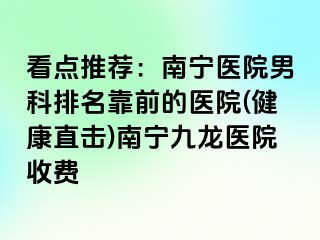 看点推荐：南宁医院男科排名靠前的医院(健康直击)南宁九龙医院收费