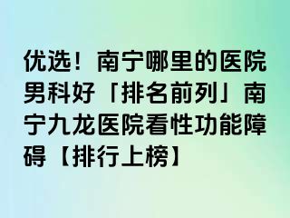 优选！南宁哪里的医院男科好「排名前列」南宁九龙医院看性功能障碍【排行上榜】