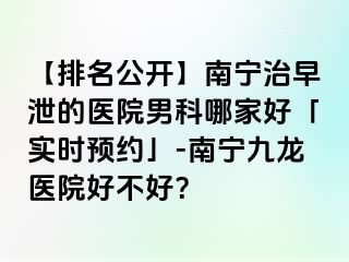 【排名公开】南宁治早泄的医院男科哪家好「实时预约」-南宁九龙医院好不好？