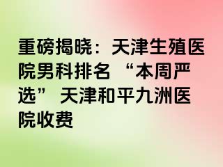 重磅揭晓：天津生殖医院男科排名 “本周严选” 天津和平九洲医院收费