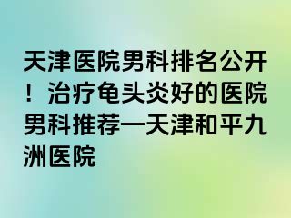 天津医院男科排名公开！治疗龟头炎好的医院男科推荐—天津和平九洲医院