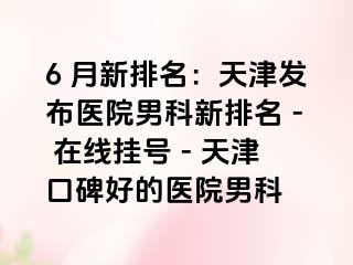 6 月新排名：天津发布医院男科新排名 - 在线挂号 - 天津口碑好的医院男科