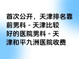 首次公开，天津排名靠前男科 - 天津比较好的医院男科 - 天津和平九洲医院收费