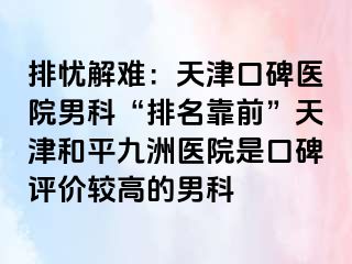 排忧解难：天津口碑医院男科“排名靠前”天津和平九洲医院是口碑评价较高的男科