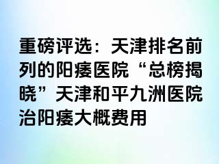重磅评选：天津排名前列的阳痿医院“总榜揭晓”天津和平九洲医院治阳痿大概费用