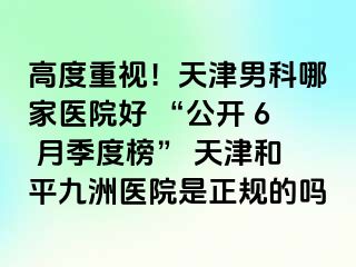 高度重视！天津男科哪家医院好 “公开 6 月季度榜” 天津和平九洲医院是正规的吗
