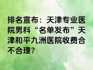 排名宣布：天津专业医院男科“名单发布”天津和平九洲医院收费合不合理？