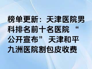 榜单更新：天津医院男科排名前十名医院 “公开宣布” 天津和平九洲医院割包皮收费