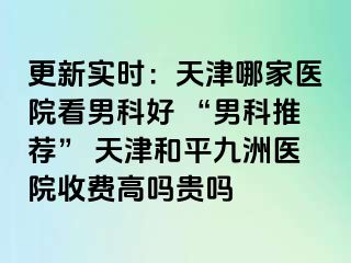 更新实时：天津哪家医院看男科好 “男科推荐” 天津和平九洲医院收费高吗贵吗