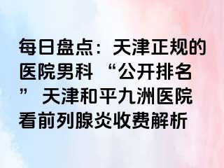 每日盘点：天津正规的医院男科 “公开排名” 天津和平九洲医院看前列腺炎收费解析