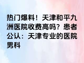热门爆料！天津和平九洲医院收费高吗？患者公认：天津专业的医院男科