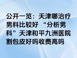 公开一览：天津哪治疗男科比较好 “分析男科”天津和平九洲医院割包皮好吗收费高吗