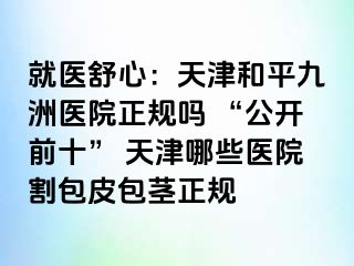 就医舒心：天津和平九洲医院正规吗 “公开前十” 天津哪些医院割包皮包茎正规