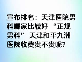 宣布排名：天津医院男科哪家比较好 “正规男科” 天津和平九洲医院收费贵不贵呢？
