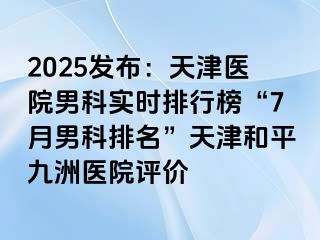 2025发布：天津医院男科实时排行榜“7月男科排名”天津和平九洲医院评价