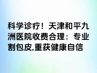 科学诊疗！天津和平九洲医院收费合理：专业割包皮,重获健康自信