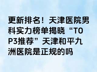 更新排名！天津医院男科实力榜单揭晓“TOP3推荐”天津和平九洲医院是正规的吗