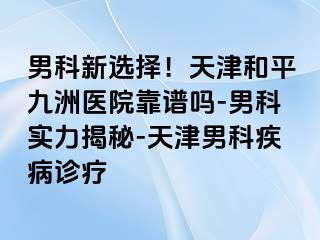 男科新选择！天津和平九洲医院靠谱吗-男科实力揭秘-天津男科疾病诊疗