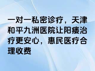一对一私密诊疗，天津和平九洲医院让阳痿治疗更安心，惠民医疗合理收费