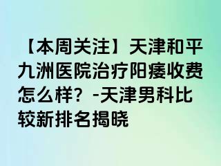 【本周关注】天津和平九洲医院治疗阳痿收费怎么样？-天津男科比较新排名揭晓