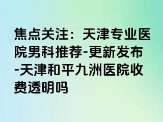 焦点关注：天津专业医院男科推荐-更新发布-天津和平九洲医院收费透明吗
