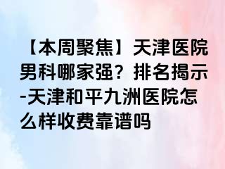 【本周聚焦】天津医院男科哪家强？排名揭示-天津和平九洲医院怎么样收费靠谱吗