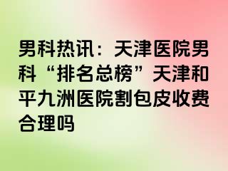 男科热讯：天津医院男科“排名总榜”天津和平九洲医院割包皮收费合理吗