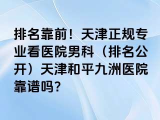 排名靠前！天津正规专业看医院男科（排名公开）天津和平九洲医院靠谱吗？