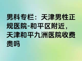 男科专栏：天津男性正规医院-和平区附近，天津和平九洲医院收费贵吗