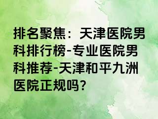 排名聚焦：天津医院男科排行榜-专业医院男科推荐-天津和平九洲医院正规吗？