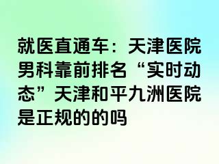 就医直通车：天津医院男科靠前排名“实时动态”天津和平九洲医院是正规的的吗
