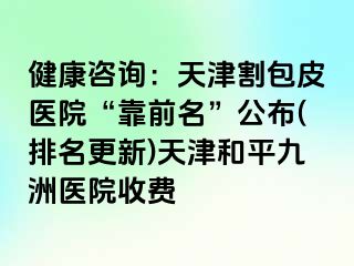 健康咨询：天津割包皮医院“靠前名”公布(排名更新)天津和平九洲医院收费