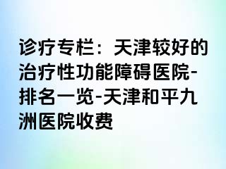 诊疗专栏：天津较好的治疗性功能障碍医院-排名一览-天津和平九洲医院收费